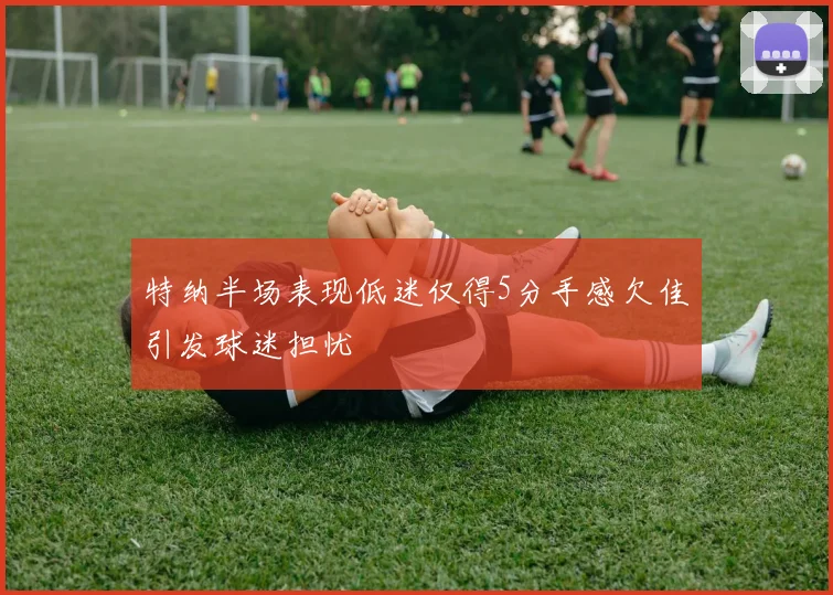 特纳半场表现低迷仅得5分手感欠佳引发球迷担忧