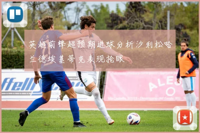 英超前锋超预期进球分析沙利松哈兰德埃基蒂克表现抢眼