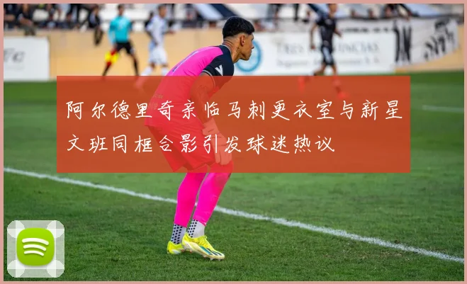 阿尔德里奇亲临马刺更衣室与新星文班同框合影引发球迷热议