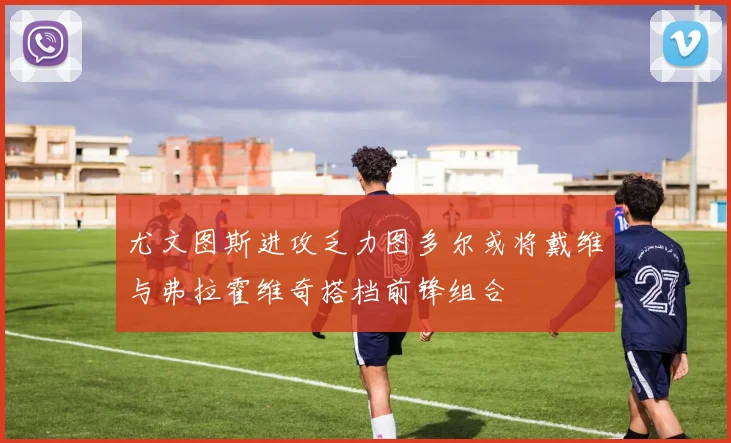 尤文图斯进攻乏力图多尔或将戴维与弗拉霍维奇搭档前锋组合