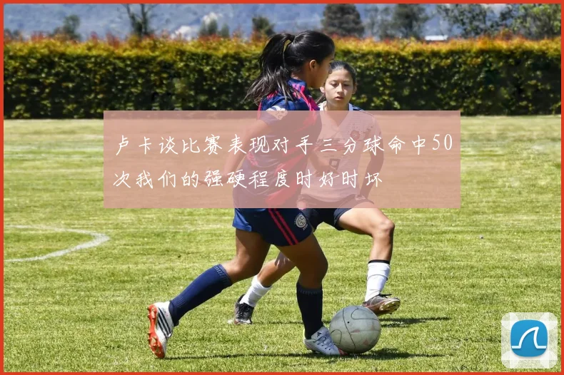 卢卡谈比赛表现对手三分球命中50次我们的强硬程度时好时坏