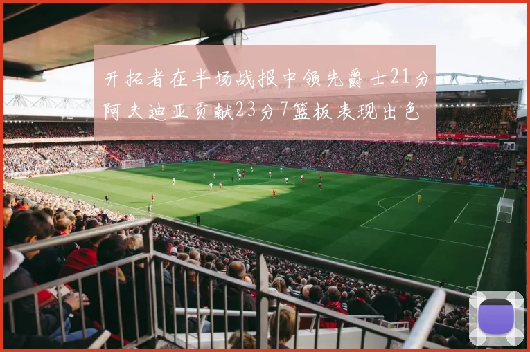 开拓者在半场战报中领先爵士21分阿夫迪亚贡献23分7篮板表现出色