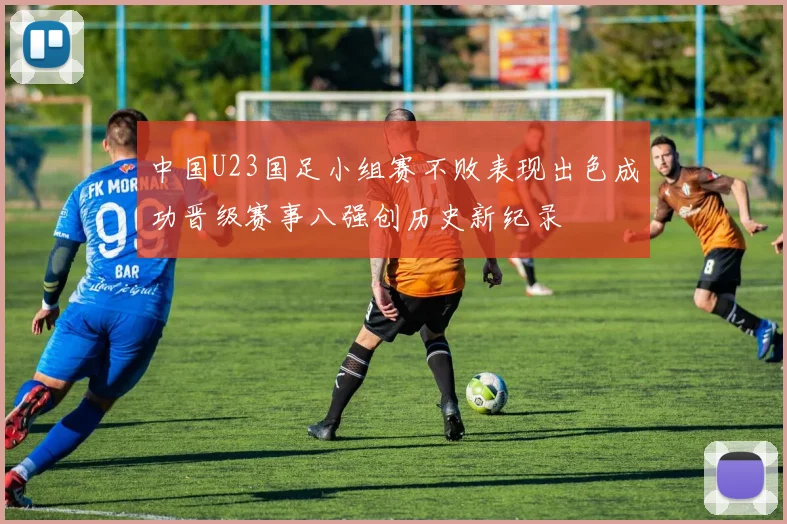 中国U23国足小组赛不败表现出色成功晋级赛事八强创历史新纪录