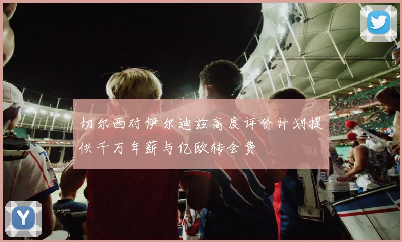 切尔西对伊尔迪兹高度评价计划提供千万年薪与亿欧转会费