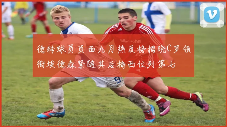 德转球员页面九月热度榜揭晓C罗领衔埃德森紧随其后梅西位列第七