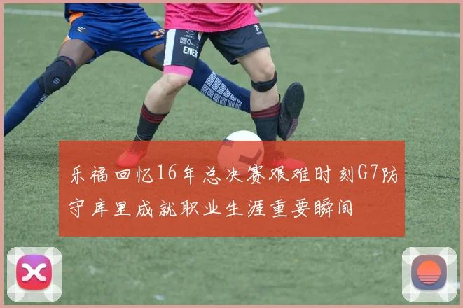 乐福回忆16年总决赛艰难时刻G7防守库里成就职业生涯重要瞬间