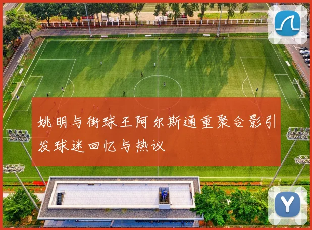 姚明与街球王阿尔斯通重聚合影引发球迷回忆与热议