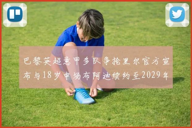 巴黎英超意甲多队争抢里尔官方宣布与18岁中场布阿迪续约至2029年