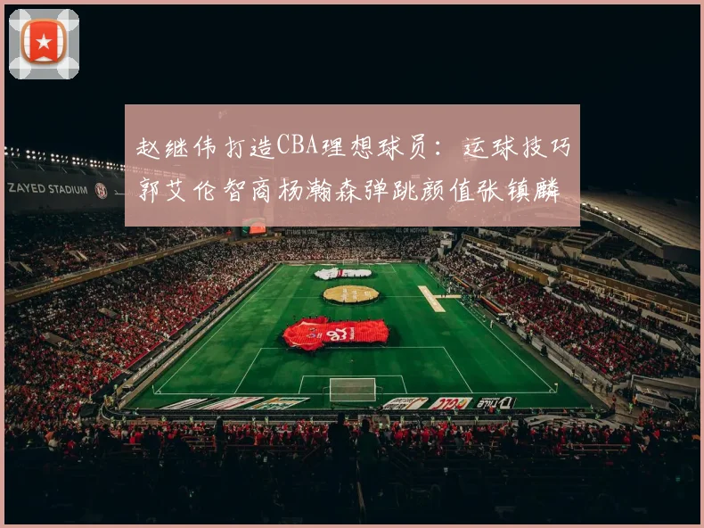 赵继伟打造CBA理想球员：运球技巧郭艾伦智商杨瀚森弹跳颜值张镇麟完美结合
