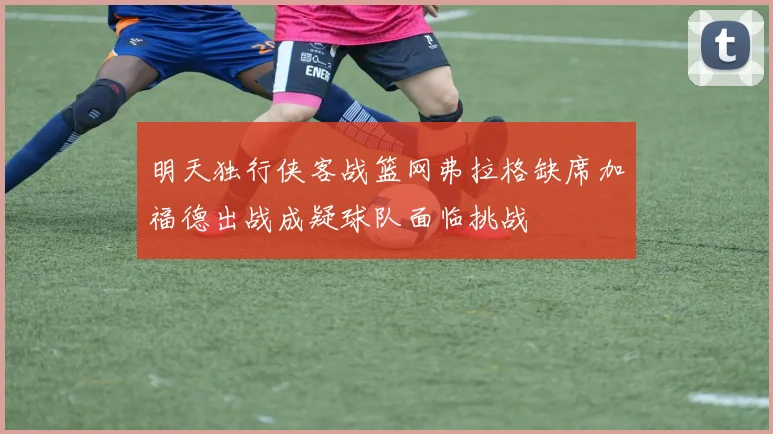 明天独行侠客战篮网弗拉格缺席加福德出战成疑球队面临挑战