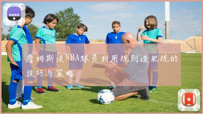詹姆斯谈NBA球员利用规则造犯规的技巧与策略