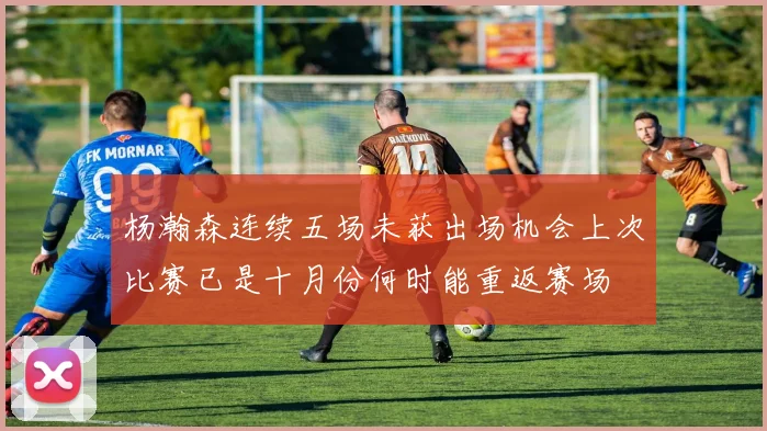 杨瀚森连续五场未获出场机会上次比赛已是十月份何时能重返赛场