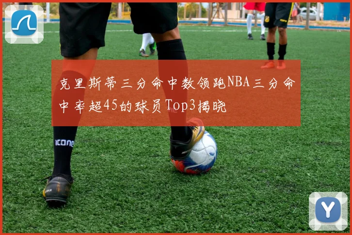 克里斯蒂三分命中数领跑NBA三分命中率超45的球员Top3揭晓