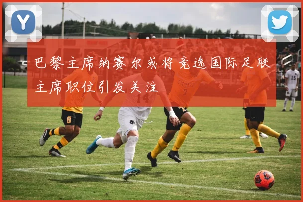 巴黎主席纳赛尔或将竞选国际足联主席职位引发关注