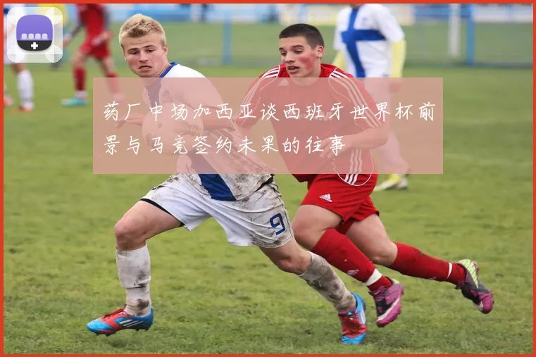 药厂中场加西亚谈西班牙世界杯前景与马竞签约未果的往事