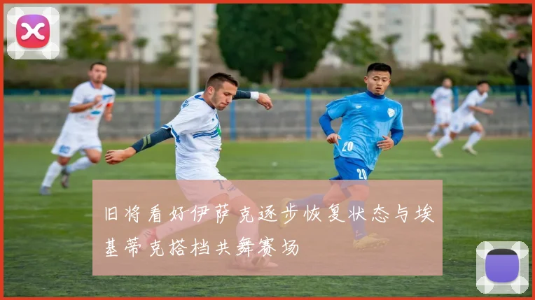 旧将看好伊萨克逐步恢复状态与埃基蒂克搭档共舞赛场