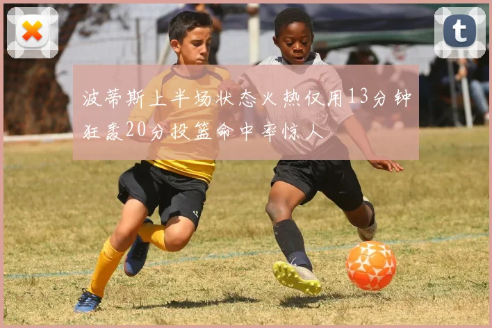 波蒂斯上半场状态火热仅用13分钟狂轰20分投篮命中率惊人