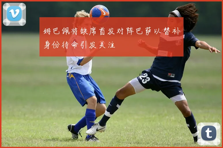姆巴佩将缺席首发对阵巴萨以替补身份待命引发关注
