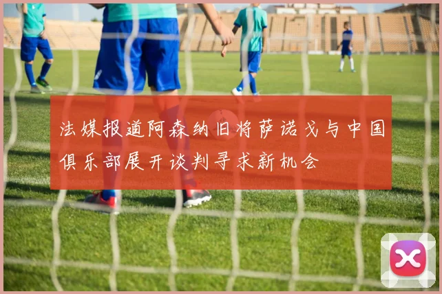 法媒报道阿森纳旧将萨诺戈与中国俱乐部展开谈判寻求新机会