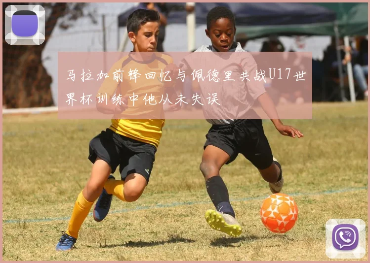 马拉加前锋回忆与佩德里共战U17世界杯训练中他从未失误